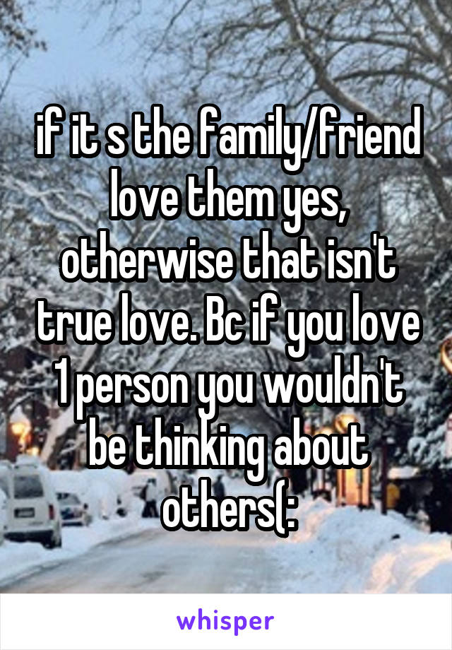 if it s the family/friend love them yes, otherwise that isn't true love. Bc if you love 1 person you wouldn't be thinking about others(: