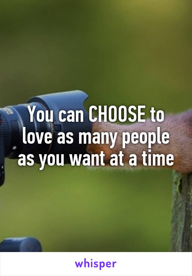 You can CHOOSE to love as many people as you want at a time