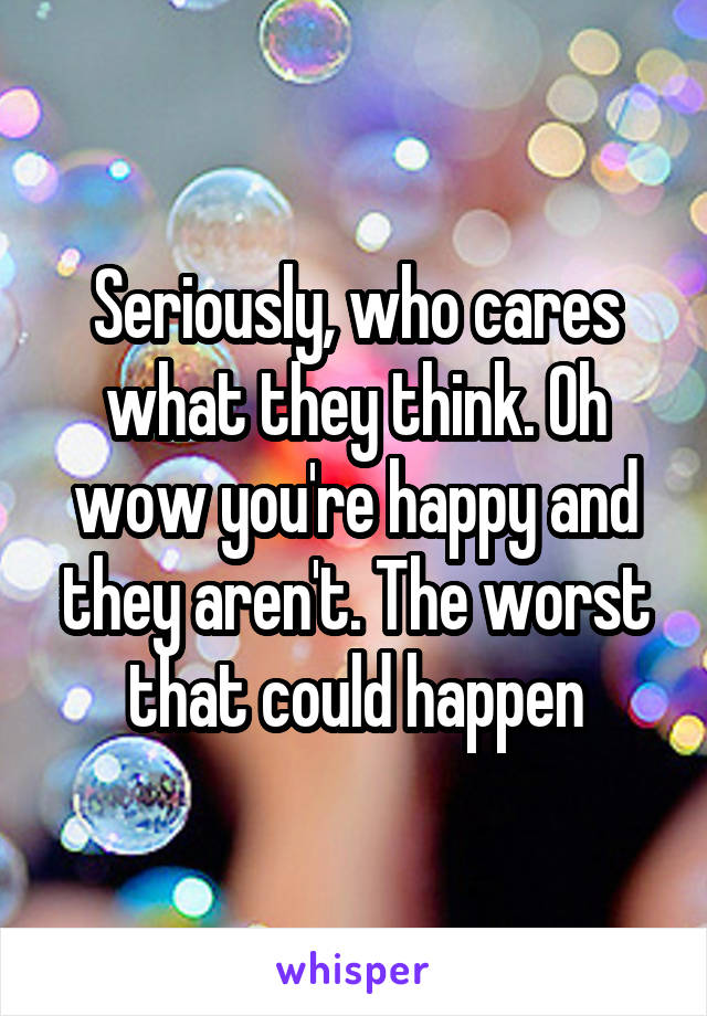 Seriously, who cares what they think. Oh wow you're happy and they aren't. The worst that could happen