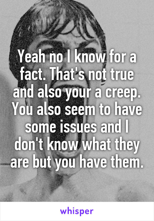 Yeah no I know for a fact. That's not true and also your a creep. You also seem to have some issues and I don't know what they are but you have them.