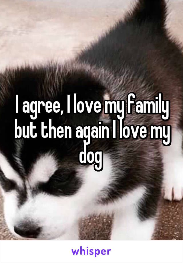 I agree, I love my family but then again I love my dog 