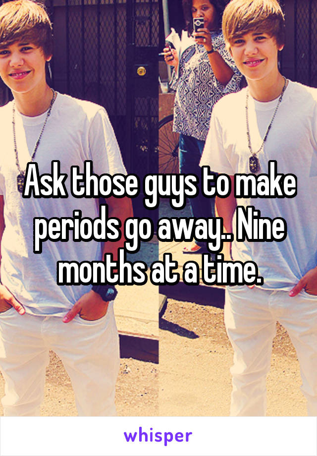 Ask those guys to make periods go away.. Nine months at a time.