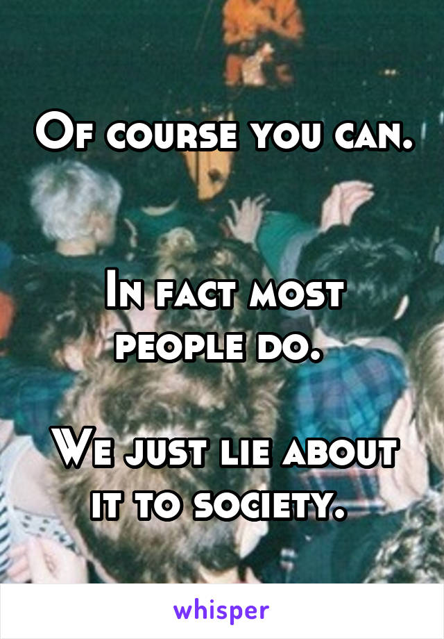 Of course you can. 

In fact most people do. 

We just lie about it to society. 