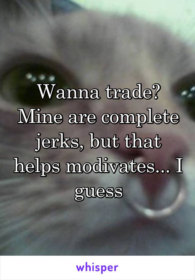 Wanna trade? Mine are complete jerks, but that helps modivates... I guess