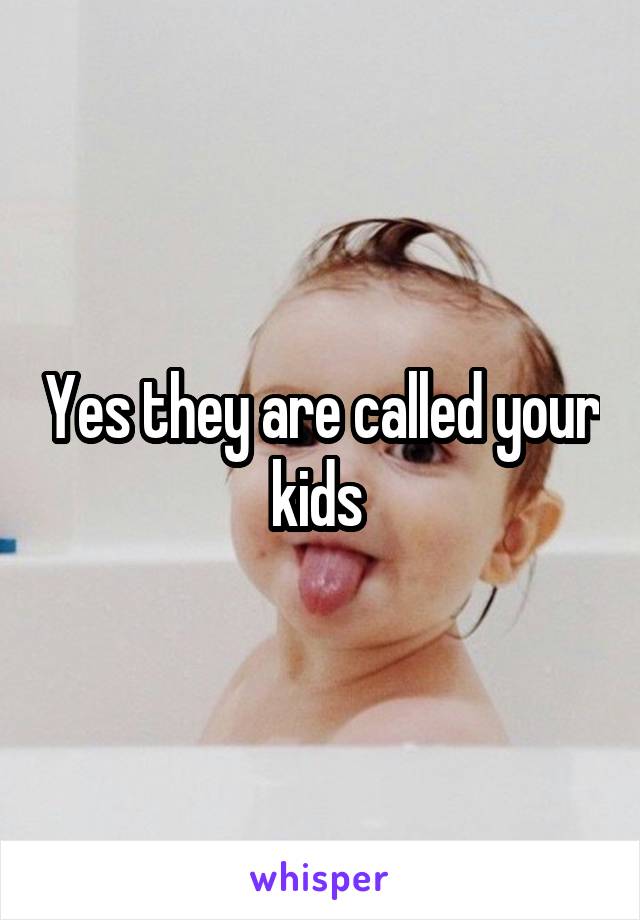 Yes they are called your kids 