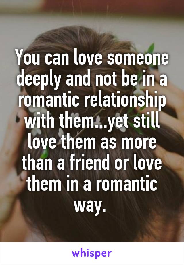 You can love someone deeply and not be in a romantic relationship with them...yet still love them as more than a friend or love them in a romantic way. 