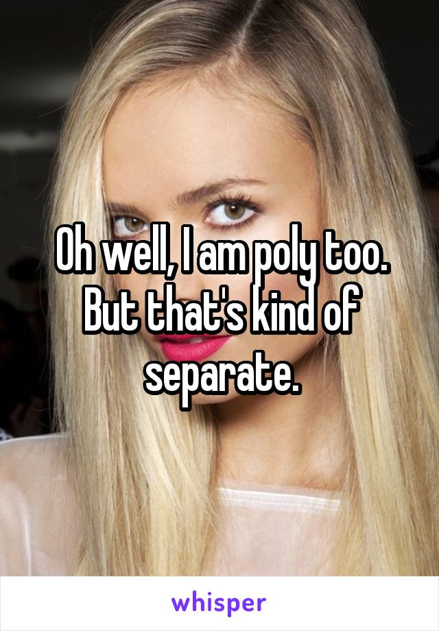 Oh well, I am poly too.
But that's kind of separate.