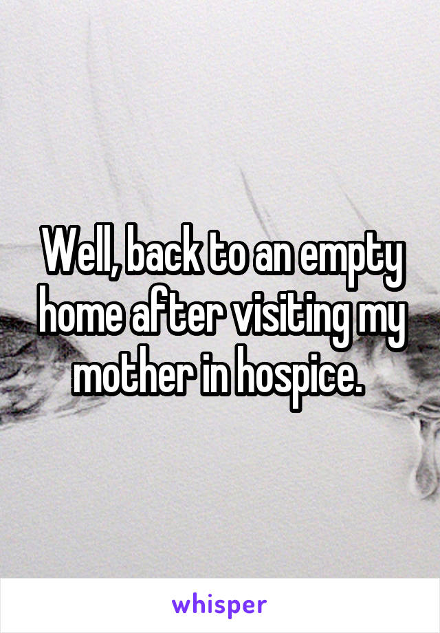 Well, back to an empty home after visiting my mother in hospice. 