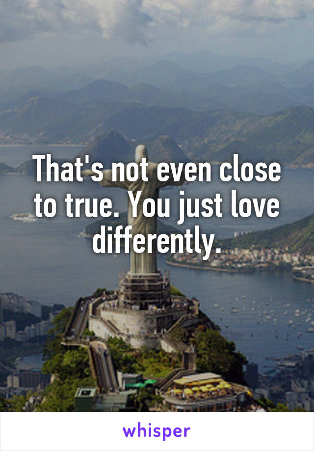 That's not even close to true. You just love differently.
