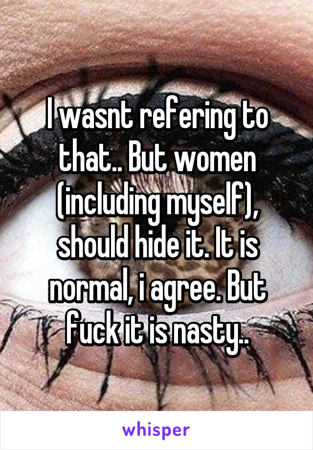 I wasnt refering to that.. But women (including myself), should hide it. It is normal, i agree. But fuck it is nasty..