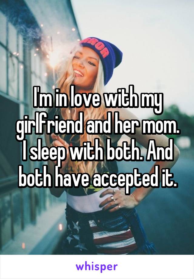 I'm in love with my girlfriend and her mom. I sleep with both. And both have accepted it.