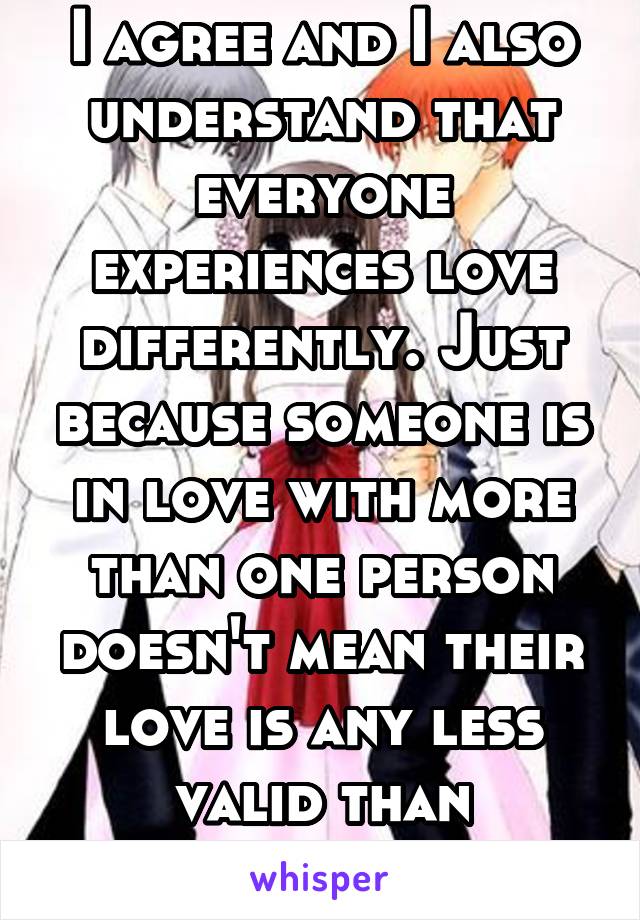 I agree and I also understand that everyone experiences love differently. Just because someone is in love with more than one person doesn't mean their love is any less valid than another. 