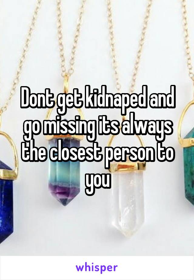 Dont get kidnaped and go missing its always the closest person to you