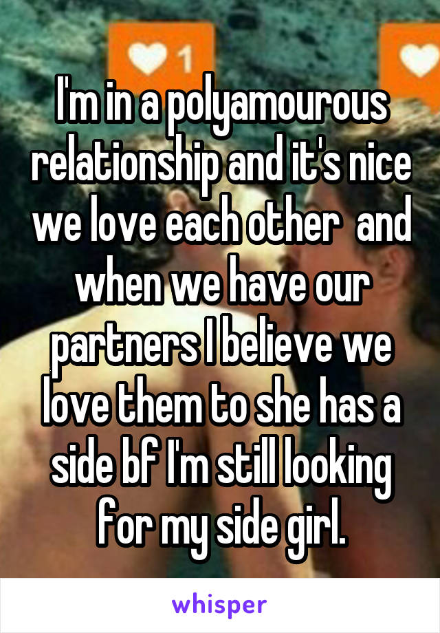 I'm in a polyamourous relationship and it's nice we love each other  and when we have our partners I believe we love them to she has a side bf I'm still looking for my side girl.