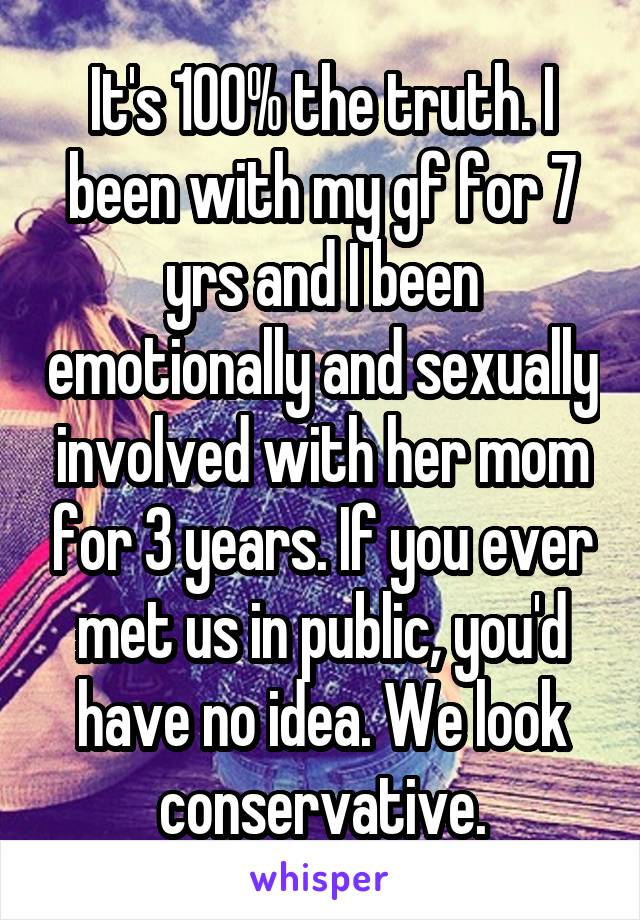 It's 100% the truth. I been with my gf for 7 yrs and I been emotionally and sexually involved with her mom for 3 years. If you ever met us in public, you'd have no idea. We look conservative.