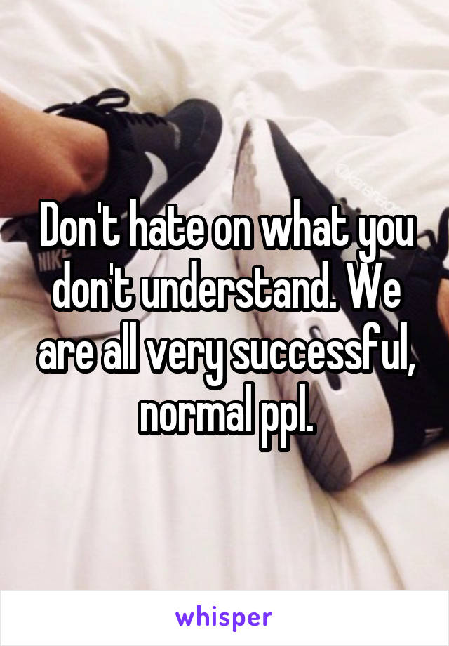 Don't hate on what you don't understand. We are all very successful, normal ppl.