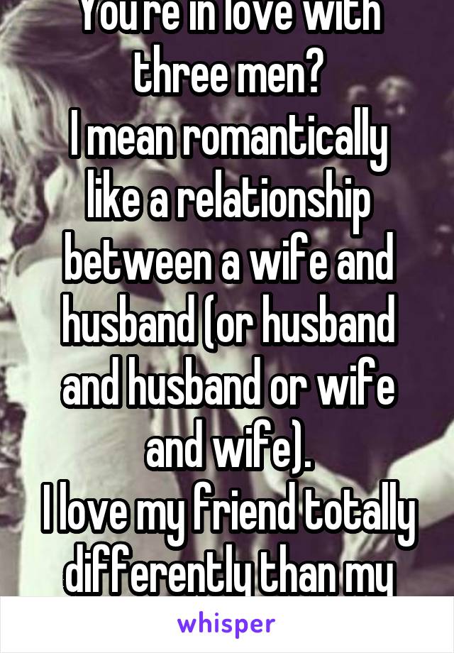 You're in love with three men?
I mean romantically like a relationship between a wife and husband (or husband and husband or wife and wife).
I love my friend totally differently than my boyfriend.