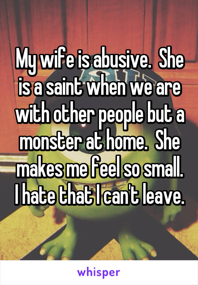 My wife is abusive.  She is a saint when we are with other people but a monster at home.  She makes me feel so small. I hate that I can't leave. 