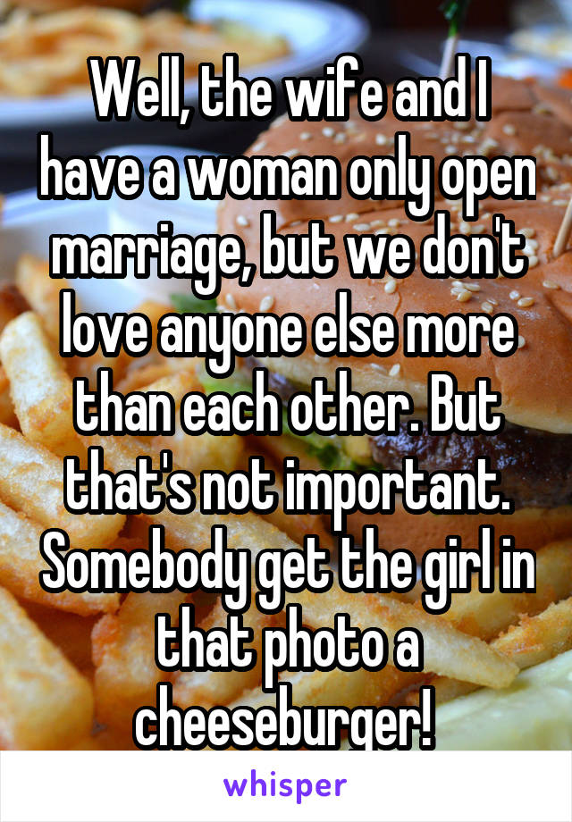 Well, the wife and I have a woman only open marriage, but we don't love anyone else more than each other. But that's not important. Somebody get the girl in that photo a cheeseburger! 