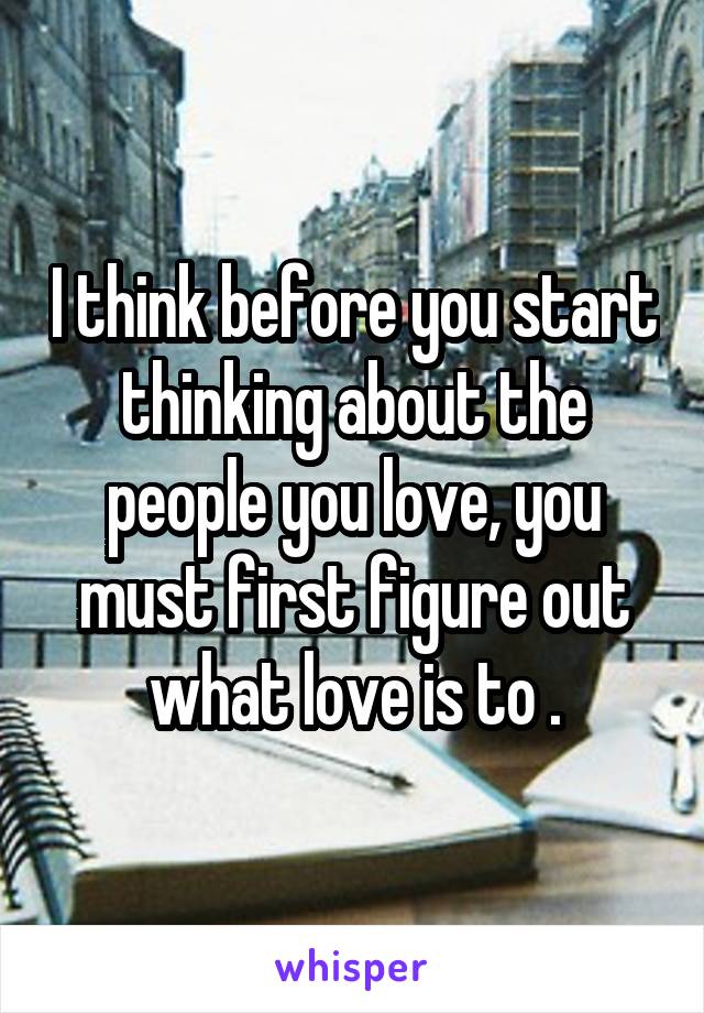 I think before you start thinking about the people you love, you must first figure out what love is to .