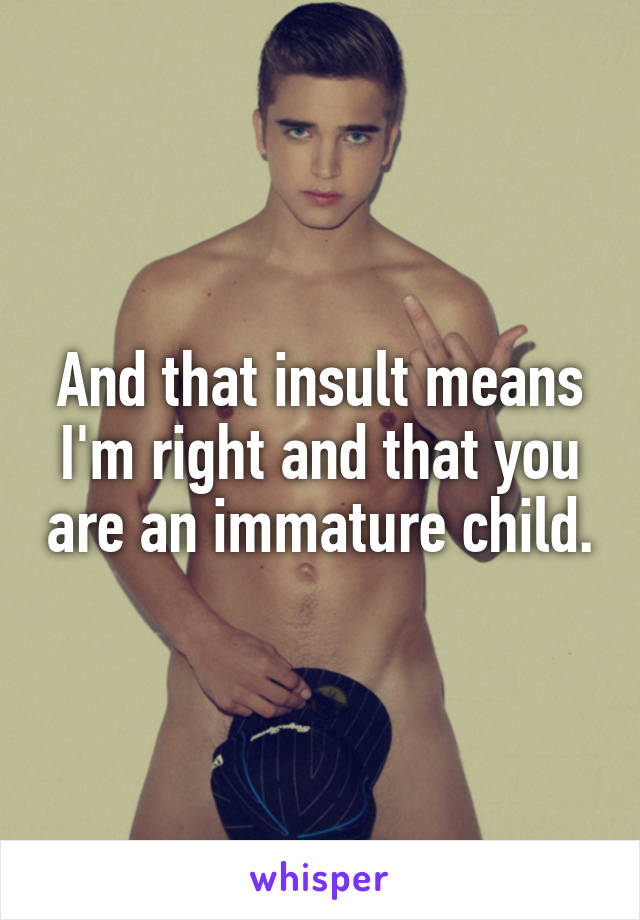 And that insult means I'm right and that you are an immature child.