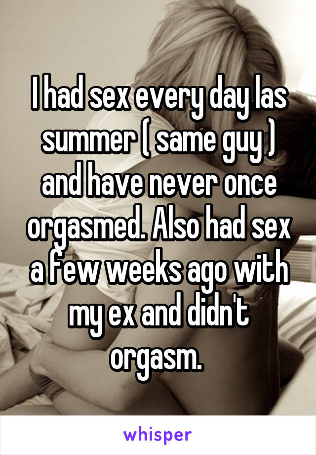 I had sex every day las summer ( same guy ) and have never once orgasmed. Also had sex a few weeks ago with my ex and didn't orgasm. 