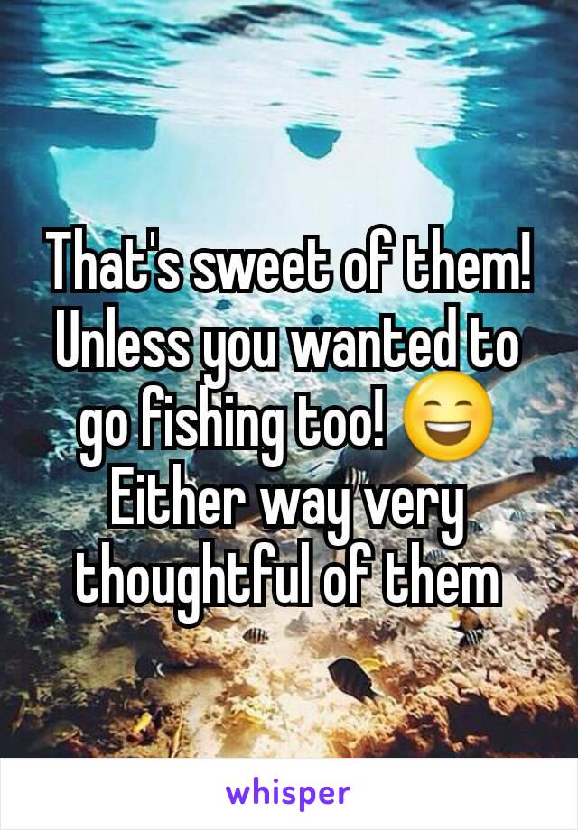 That's sweet of them! Unless you wanted to go fishing too! 😄
Either way very thoughtful of them