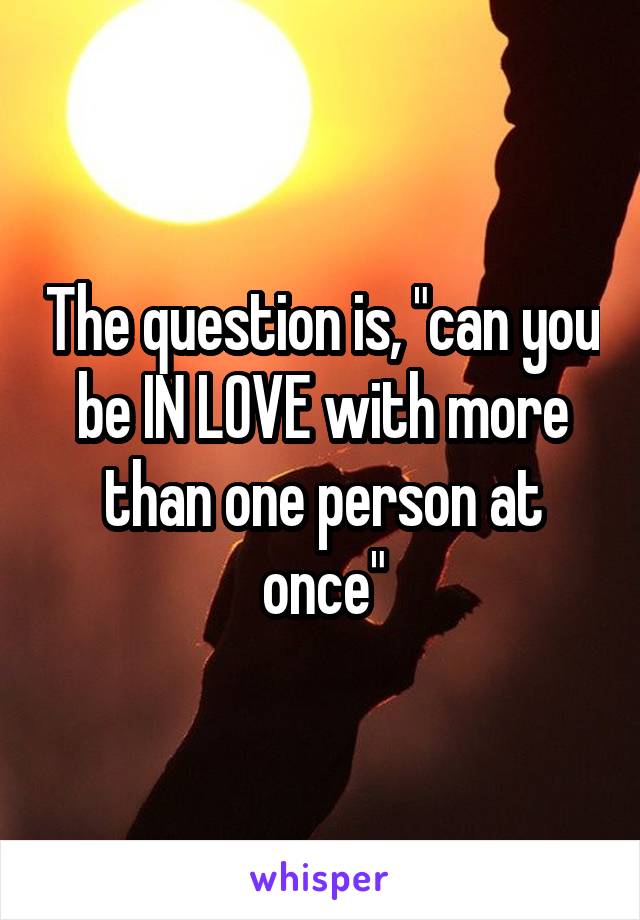 The question is, "can you be IN LOVE with more than one person at once"