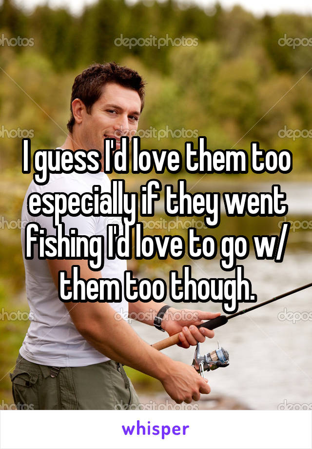 I guess I'd love them too especially if they went fishing I'd love to go w/ them too though.