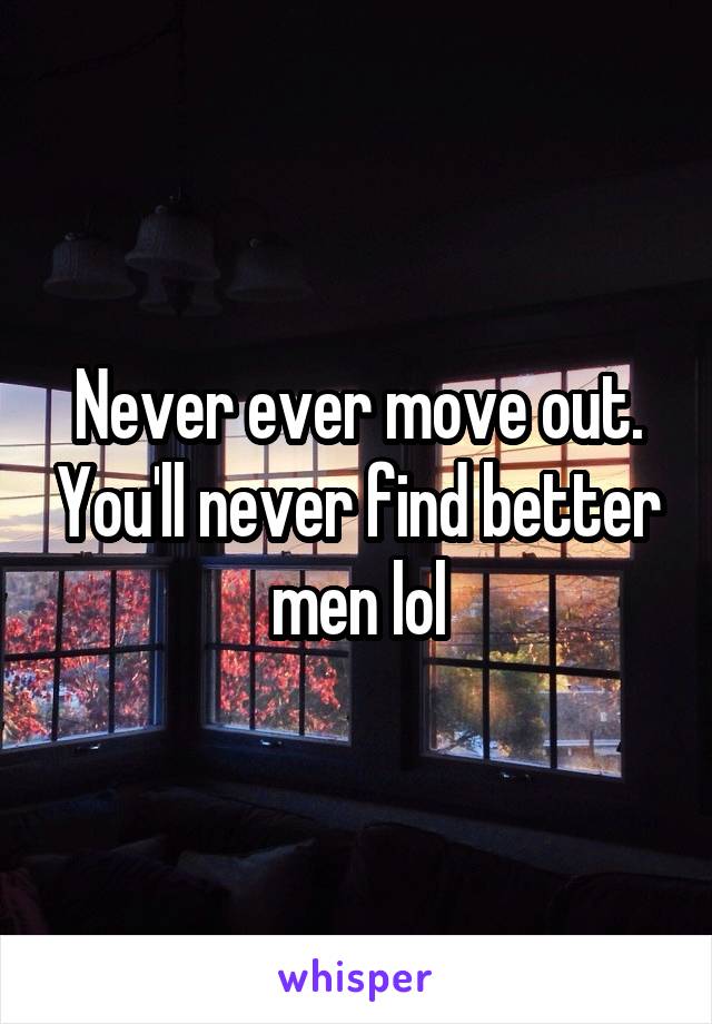 Never ever move out. You'll never find better men lol