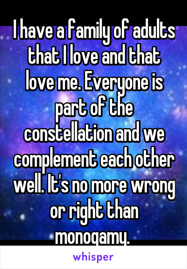 I have a family of adults that I love and that love me. Everyone is part of the constellation and we complement each other well. It's no more wrong or right than monogamy. 