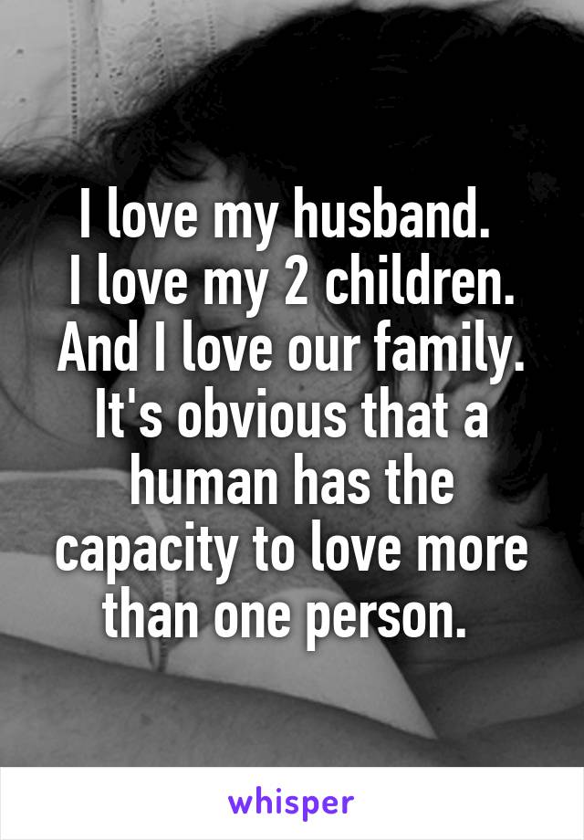 I love my husband. 
I love my 2 children. And I love our family. It's obvious that a human has the capacity to love more than one person. 