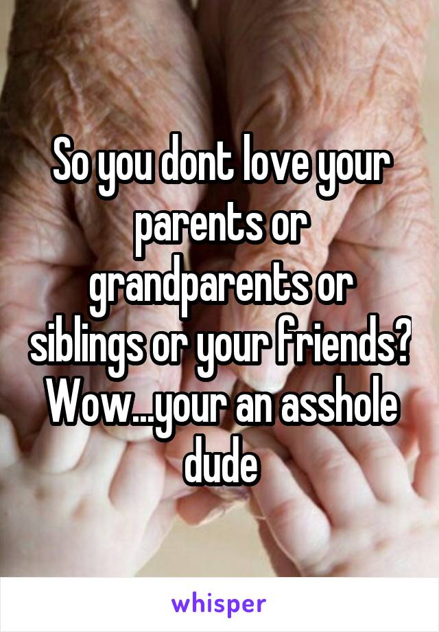 So you dont love your parents or grandparents or siblings or your friends? Wow...your an asshole dude