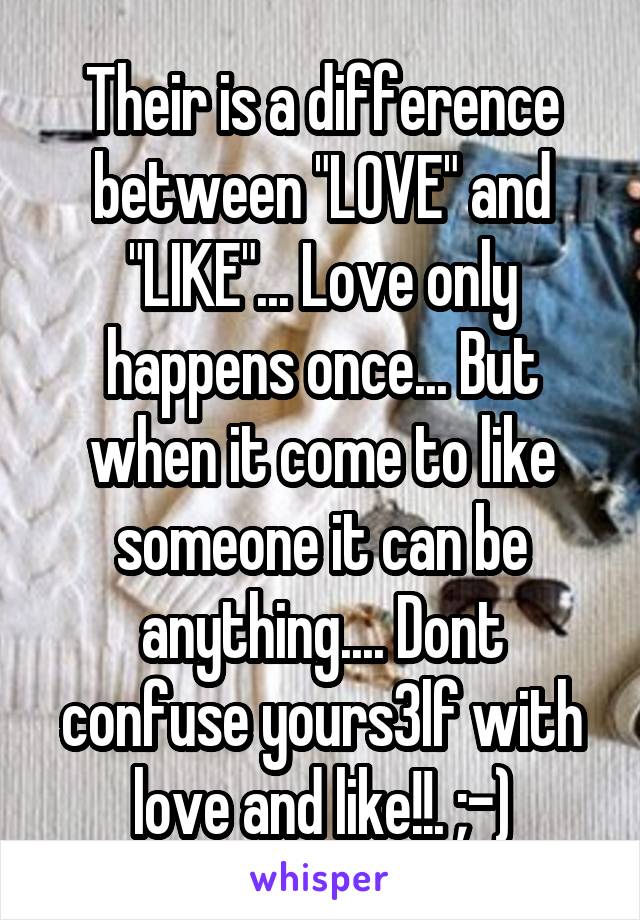 Their is a difference between "LOVE" and "LIKE"... Love only happens once... But when it come to like someone it can be anything.... Dont confuse yours3lf with love and like!!. ;-)