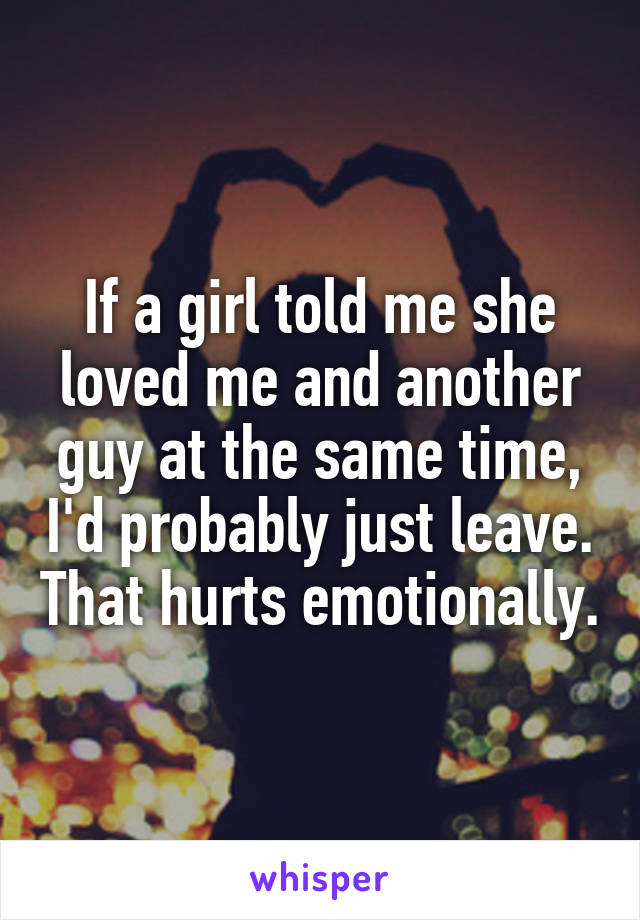 If a girl told me she loved me and another guy at the same time, I'd probably just leave. That hurts emotionally.