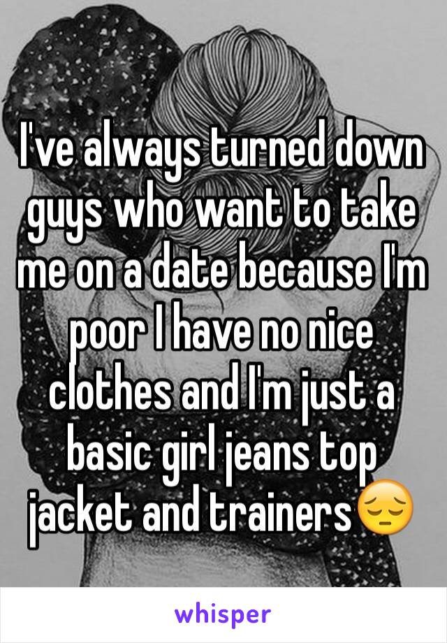 I've always turned down guys who want to take me on a date because I'm poor I have no nice clothes and I'm just a basic girl jeans top jacket and trainers😔