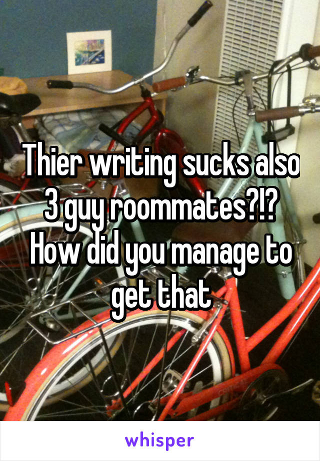 Thier writing sucks also 3 guy roommates?!? How did you manage to get that