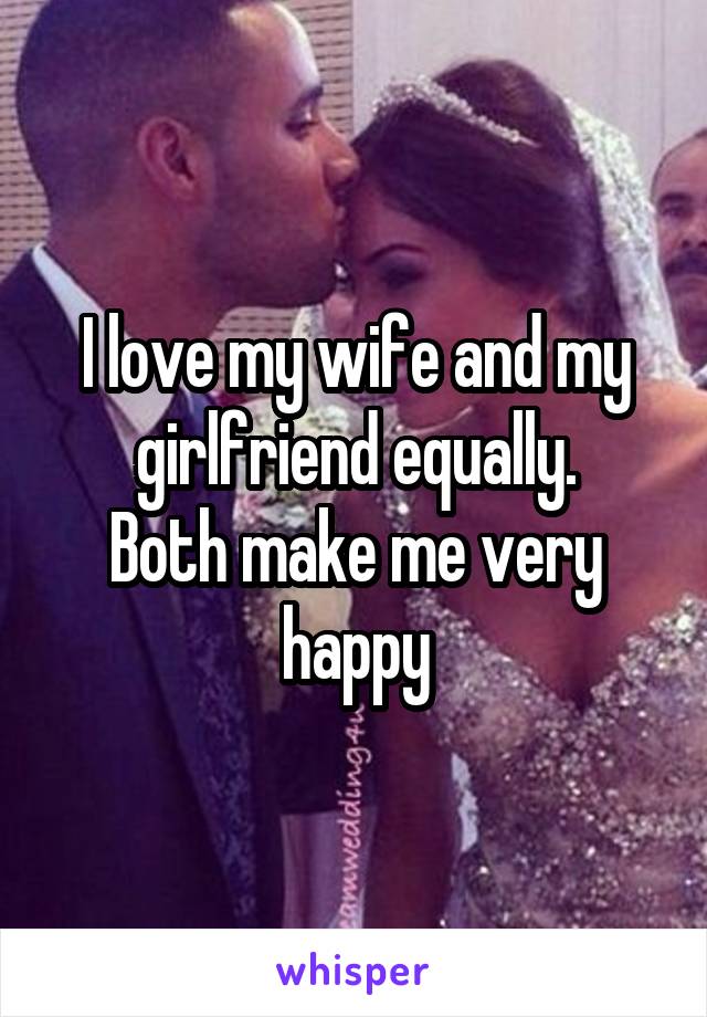 I love my wife and my girlfriend equally.
Both make me very happy