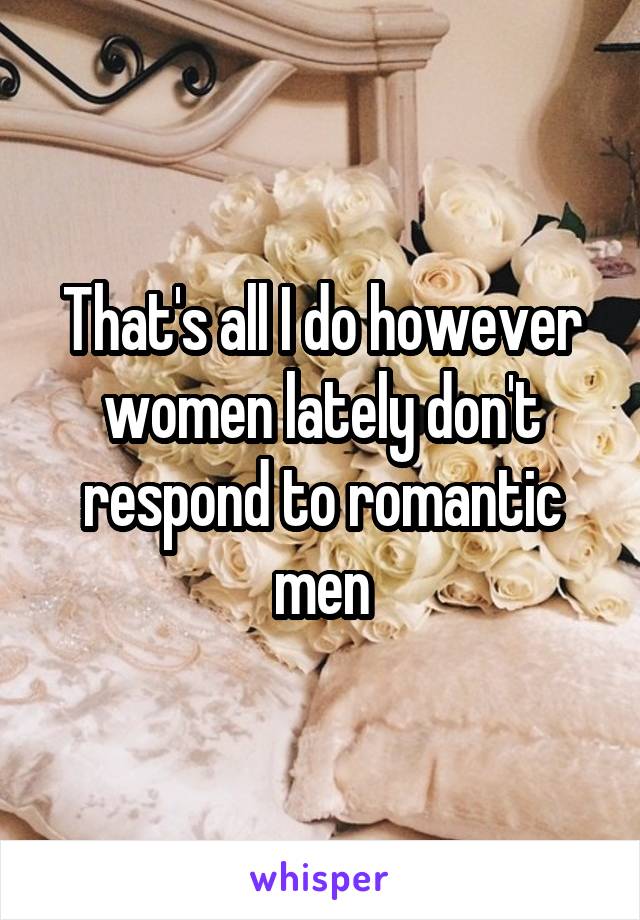 That's all I do however women lately don't respond to romantic men