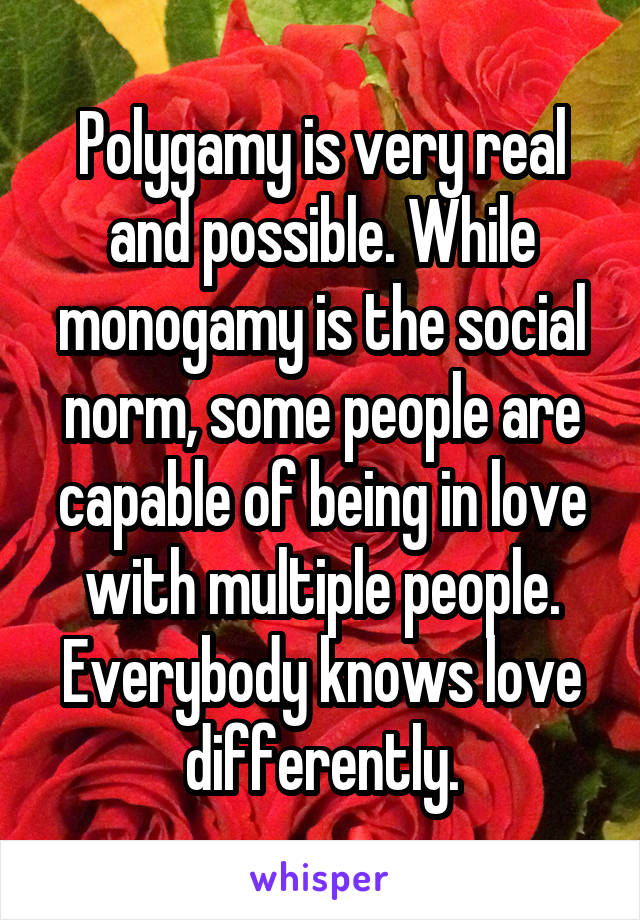 Polygamy is very real and possible. While monogamy is the social norm, some people are capable of being in love with multiple people. Everybody knows love differently.