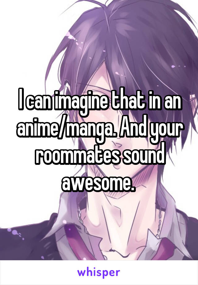 I can imagine that in an anime/manga. And your roommates sound awesome. 