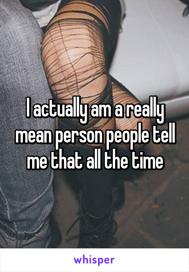 I actually am a really mean person people tell me that all the time