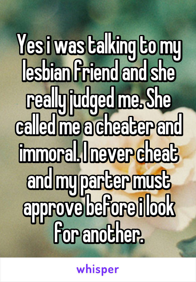 Yes i was talking to my lesbian friend and she really judged me. She called me a cheater and immoral. I never cheat and my parter must approve before i look for another.