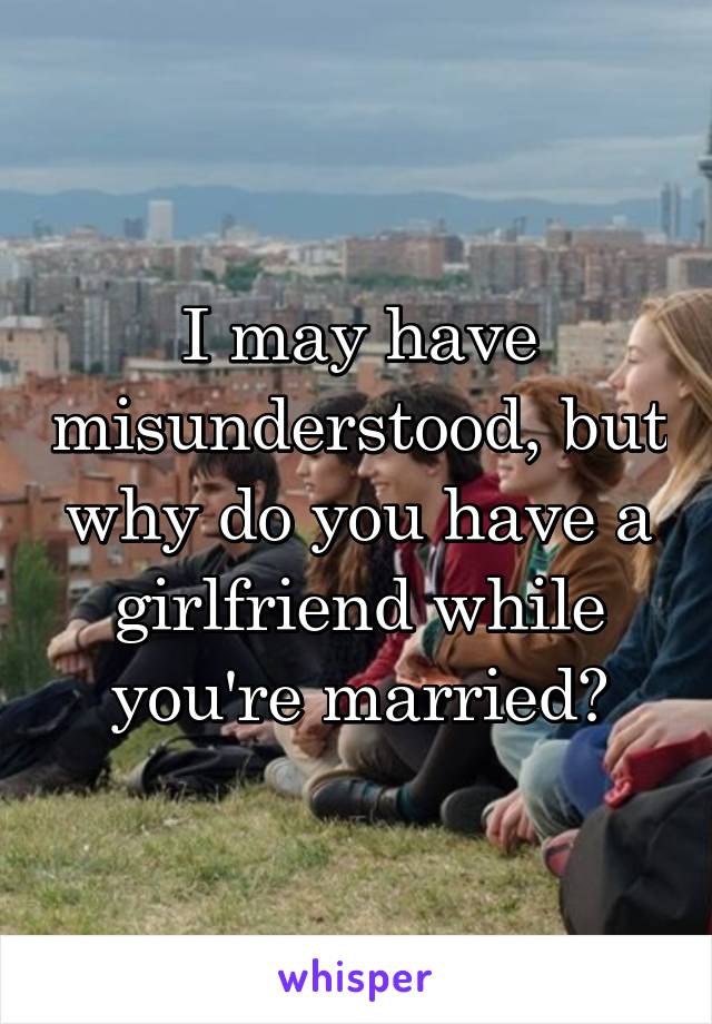 I may have misunderstood, but why do you have a girlfriend while you're married?