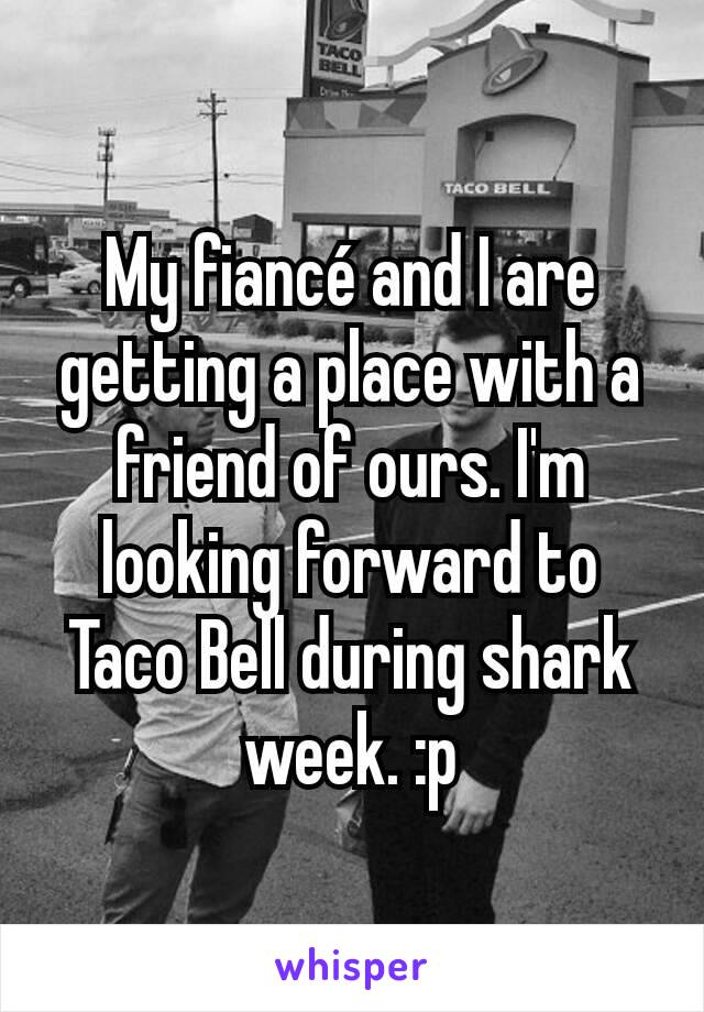 My fiancé and I are getting a place with a friend of ours. I'm looking forward to Taco Bell during shark week. :p