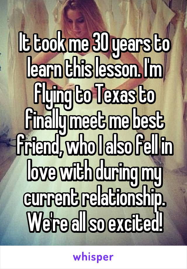 It took me 30 years to learn this lesson. I'm flying to Texas to finally meet me best friend, who I also fell in love with during my current relationship. We're all so excited!