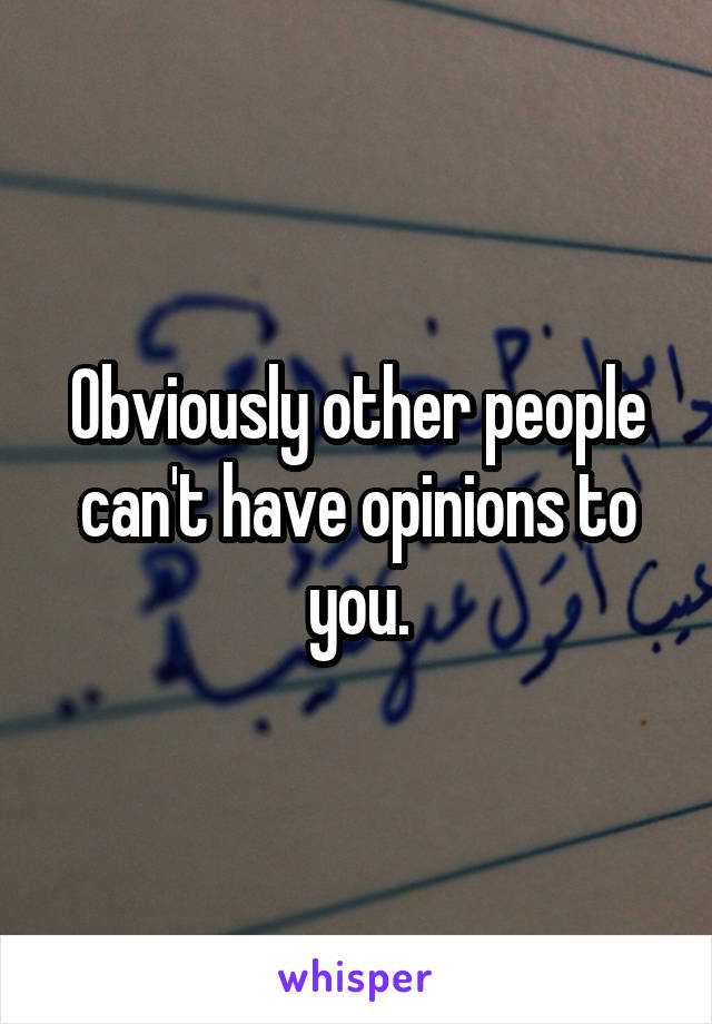 Obviously other people can't have opinions to you.