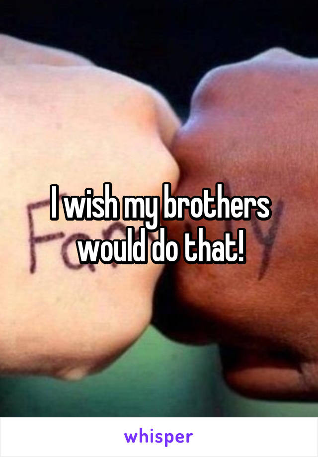 I wish my brothers would do that!