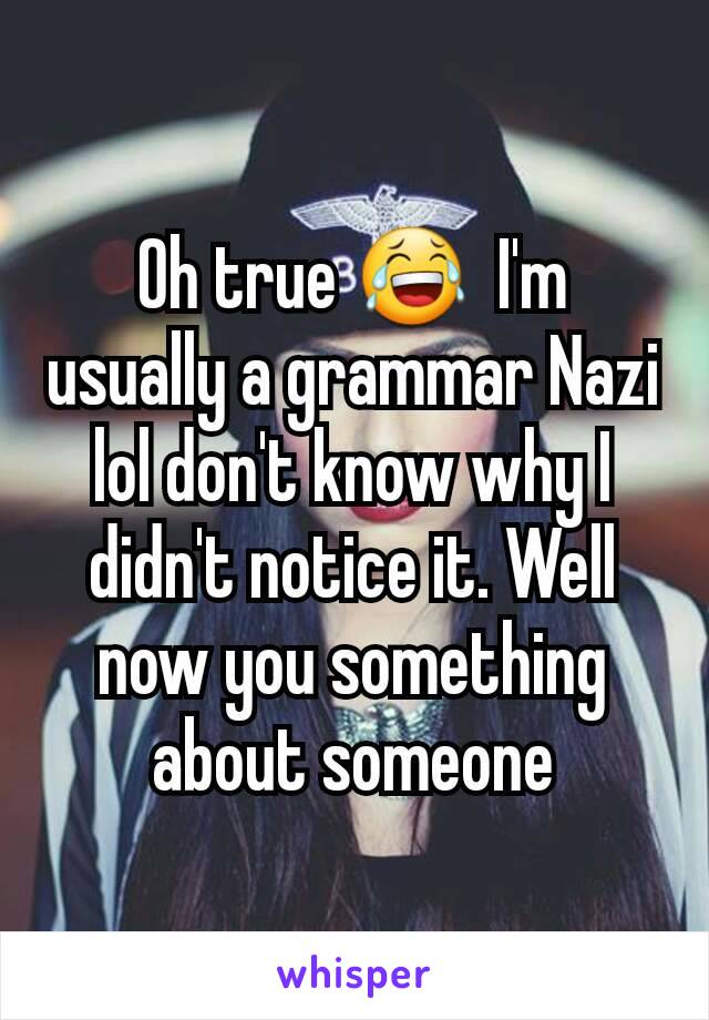 Oh true 😂  I'm usually a grammar Nazi lol don't know why I didn't notice it. Well now you something about someone