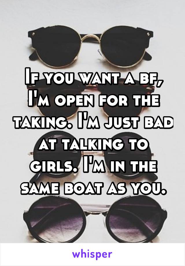 If you want a bf, I'm open for the taking. I'm just bad at talking to girls. I'm in the same boat as you.